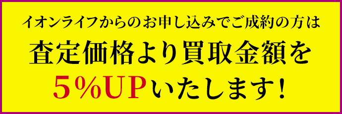 イオンライフからのお申し込みでご成約の方は通常の査定金額より５％UPいたします！