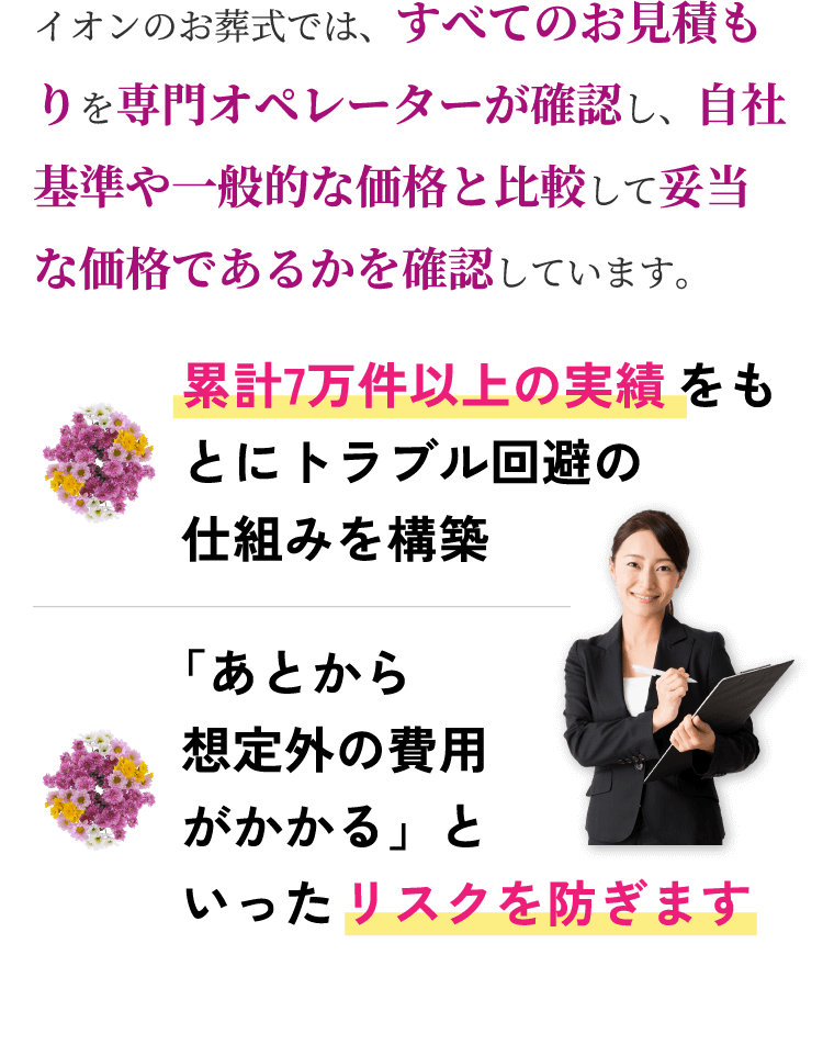 イオンのお葬式では、すべてのお見積もりを専門オペレーターが確認し、自社基準や一般的な価格と比較して妥当な価格であるかを確認しています。