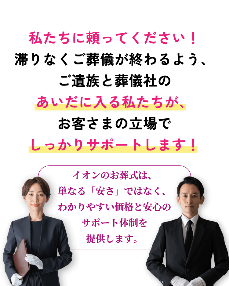 私たちに頼ってください！滞りなくご葬儀が終わるよう、ご遺族と葬儀社のあいだに入る私たちが、お客さまの立場でしっかりサポートします！