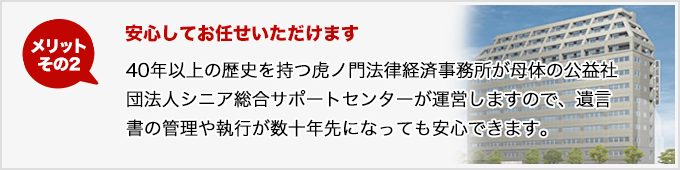 メリットその2 安心してお任せいただけます 40年以上の歴史を持つ虎ノ門法律経済事務所が母体の公益社団法人シニア総合サポートセンターが運営しますので、遺言書の管理や執行が数十年先になっても安心できます。