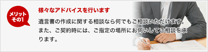 メリットその1 様々なアドバイスを行います 遺言書の作成に関する相談なら何でもご相談いただけます。また、ご契約時には、ご指定の場所にお伺いしてご相談を承ります。