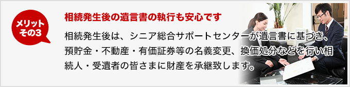 メリットその3 相続発生後の遺言書の執行も安心です 相続発生後は、シニア総合サポートセンターが遺言書に基づき、預貯金・不動産・有価証券等の名義変更、換価・処分などを行い相続人・受遺者の皆さまに財産を承継いたします。